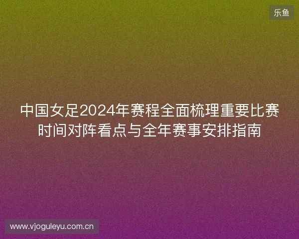 中国女足2024年赛程全面梳理重要比赛时间对阵看点与全年赛事安排指南