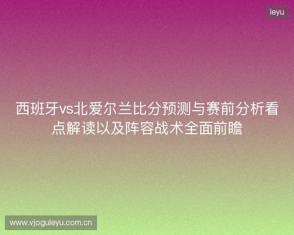 西班牙vs北爱尔兰比分预测与赛前分析看点解读以及阵容战术全面前瞻