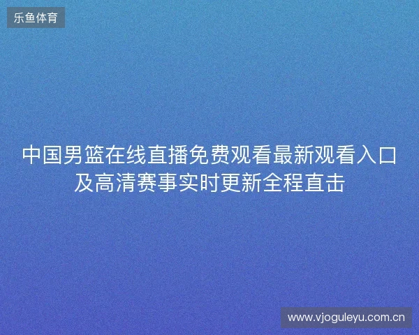 中国男篮在线直播免费观看最新观看入口及高清赛事实时更新全程直击 中国男篮在线直播免费观看最新观看入口及高清赛事实时更新全程直击