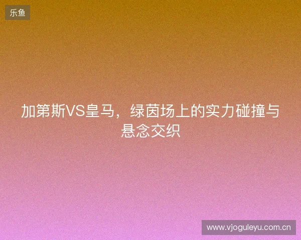 加第斯VS皇马，绿茵场上的实力碰撞与悬念交织