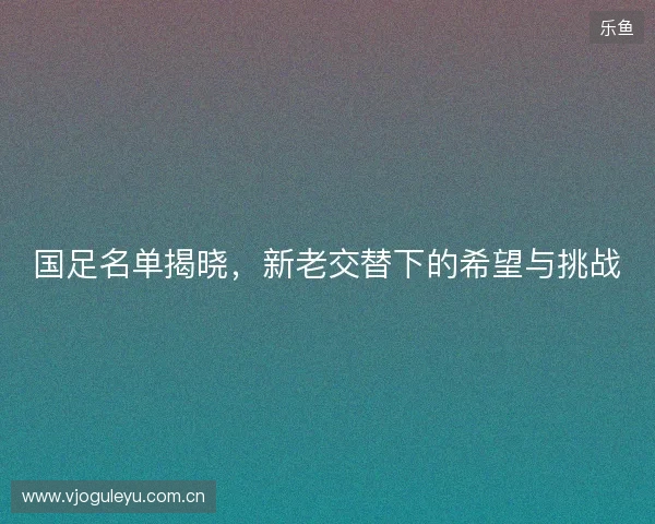 国足名单揭晓，新老交替下的希望与挑战