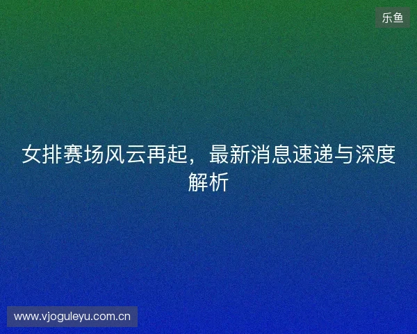 女排赛场风云再起,最新消息速递与深度解析 女排赛场风云再起,最新消息速递与深度解析