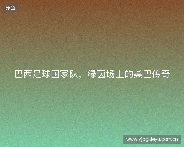 巴西足球国家队,绿茵场上的桑巴传奇 巴西足球国家队,绿茵场上的桑巴传奇